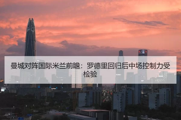曼城对阵国际米兰前瞻：罗德里回归后中场控制力受检验