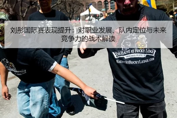 刘彤国际赛表现提升：对职业发展、队内定位与未来竞争力的战术解读