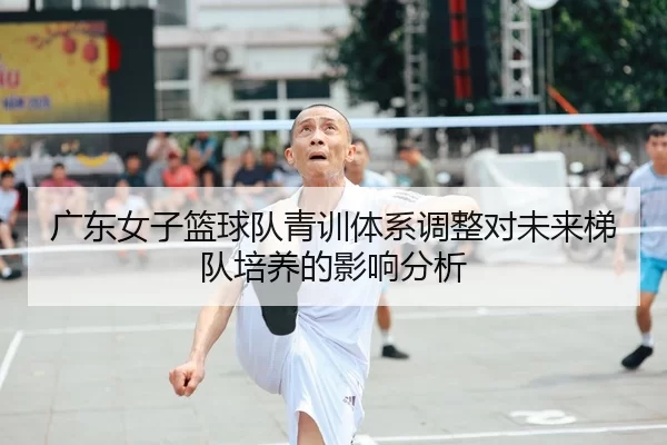广东女子篮球队青训体系调整对未来梯队培养的影响分析