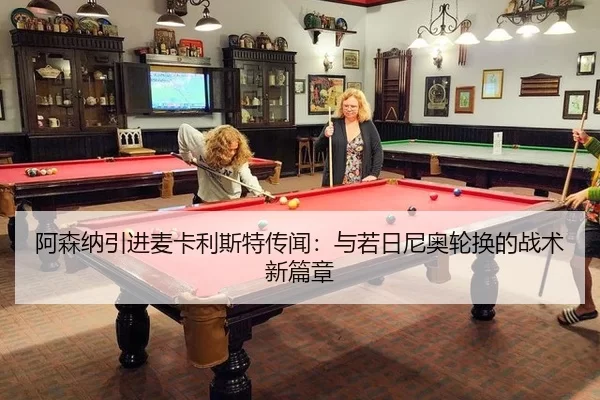 阿森纳引进麦卡利斯特传闻：与若日尼奥轮换的战术新篇章