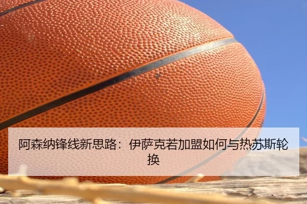 阿森纳锋线新思路：伊萨克若加盟如何与热苏斯轮换
