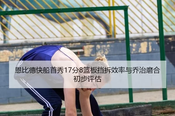 恩比德快船首秀17分8篮板挡拆效率与乔治磨合初步评估